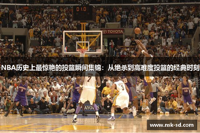 NBA历史上最惊艳的投篮瞬间集锦：从绝杀到高难度投篮的经典时刻