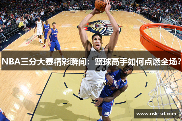 NBA三分大赛精彩瞬间：篮球高手如何点燃全场？